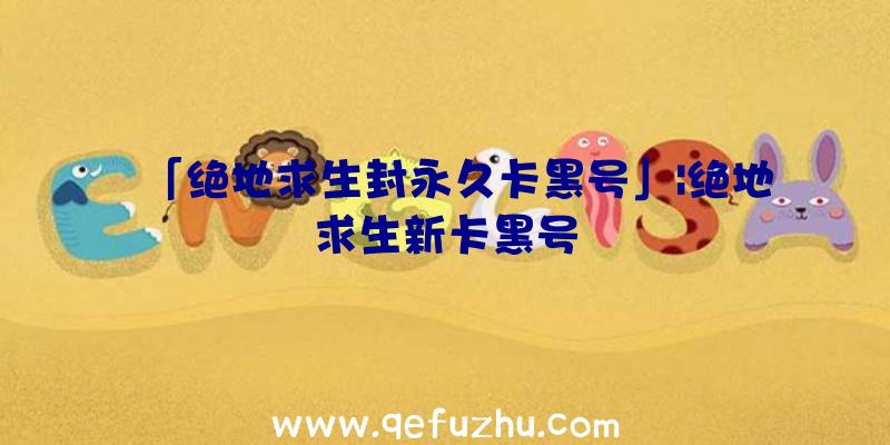「绝地求生封永久卡黑号」|绝地求生新卡黑号